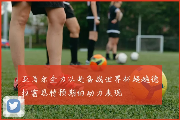 亚马尔全力以赴备战世界杯超越德拉富恩特预期的动力表现