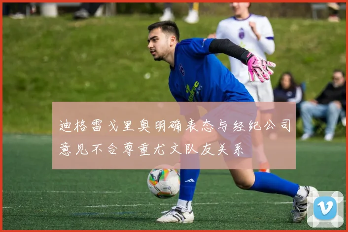 迪格雷戈里奥明确表态与经纪公司意见不合尊重尤文队友关系