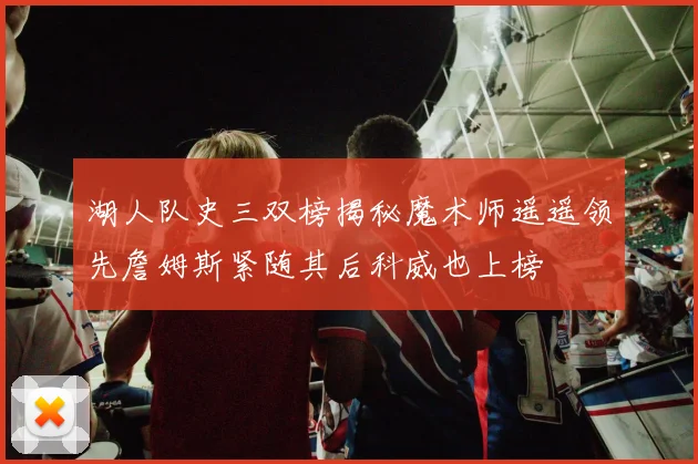 湖人队史三双榜揭秘魔术师遥遥领先詹姆斯紧随其后科威也上榜