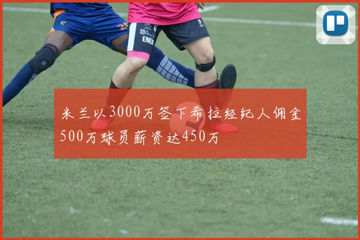 米兰以3000万签下希拉经纪人佣金500万球员薪资达450万
