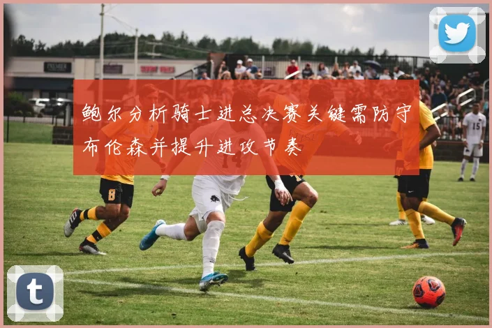 鲍尔分析骑士进总决赛关键需防守布伦森并提升进攻节奏