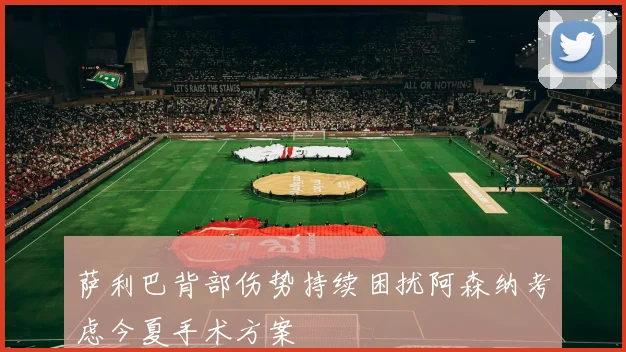 萨利巴背部伤势持续困扰阿森纳考虑今夏手术方案