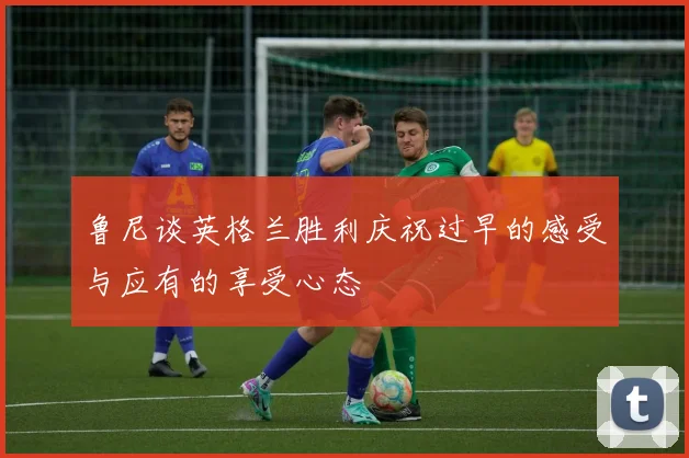 鲁尼谈英格兰胜利庆祝过早的感受与应有的享受心态