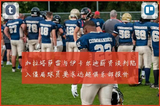 加拉塔萨雷与伊卡尔迪薪资谈判陷入僵局球员要求远超俱乐部报价