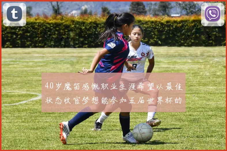 40岁魔笛感慨职业生涯希望以最佳状态收官梦想能参加五届世界杯的壮举