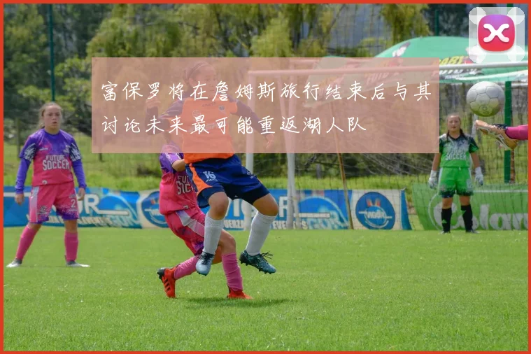 富保罗将在詹姆斯旅行结束后与其讨论未来最可能重返湖人队