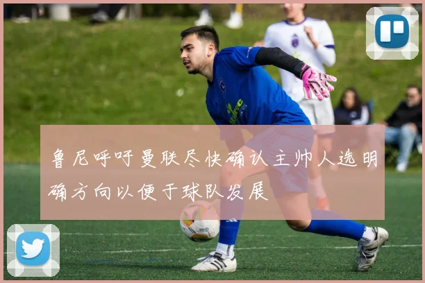鲁尼呼吁曼联尽快确认主帅人选明确方向以便于球队发展