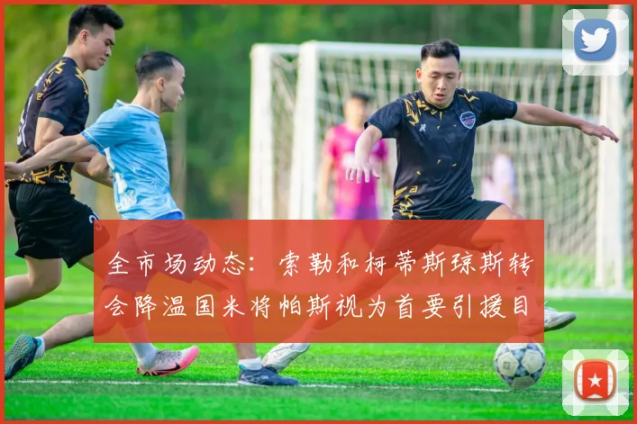 全市场动态：索勒和柯蒂斯琼斯转会降温国米将帕斯视为首要引援目标