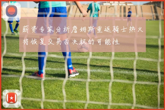 薪资专家分析詹姆斯重返骑士热火将恢复交易否决权的可能性
