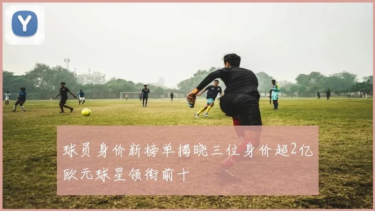 球员身价新榜单揭晓三位身价超2亿欧元球星领衔前十