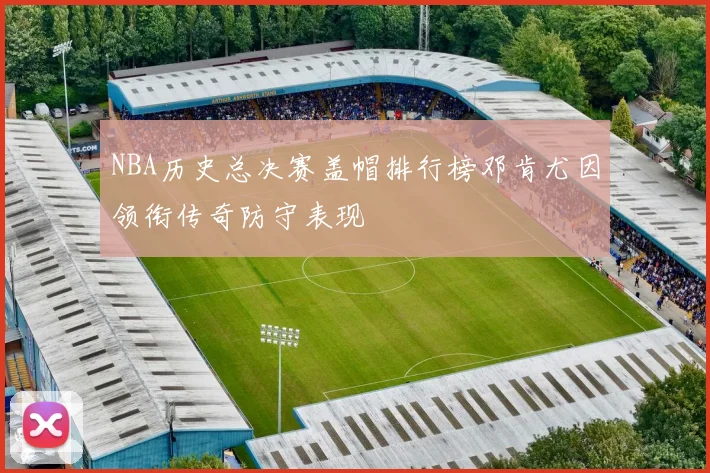 NBA历史总决赛盖帽排行榜邓肯尤因领衔传奇防守表现