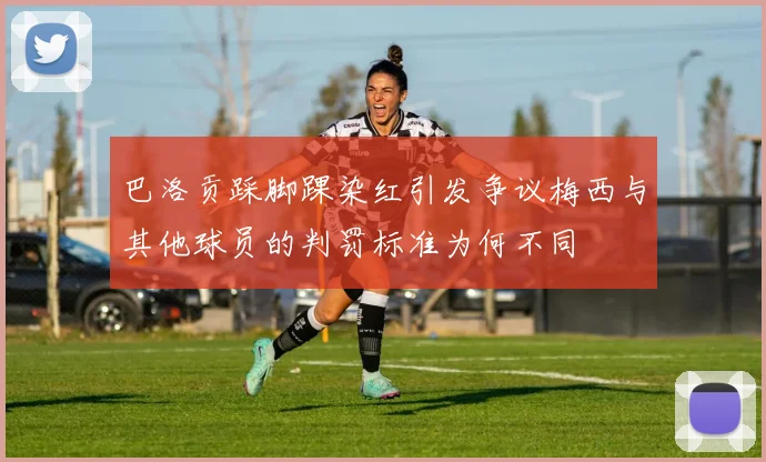 巴洛贡踩脚踝染红引发争议梅西与其他球员的判罚标准为何不同