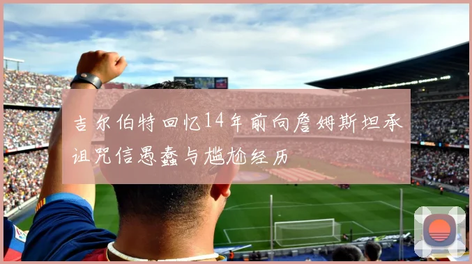 吉尔伯特回忆14年前向詹姆斯坦承诅咒信愚蠢与尴尬经历