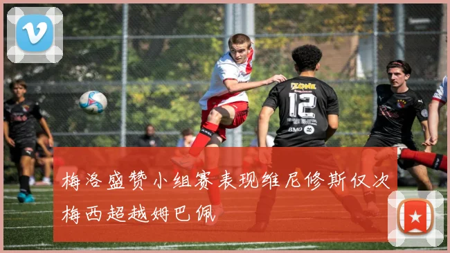 梅洛盛赞小组赛表现维尼修斯仅次梅西超越姆巴佩
