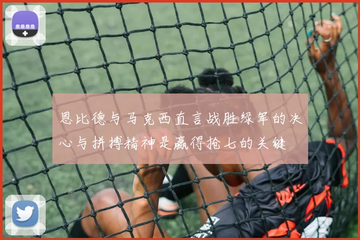 恩比德与马克西直言战胜绿军的决心与拼搏精神是赢得抢七的关键