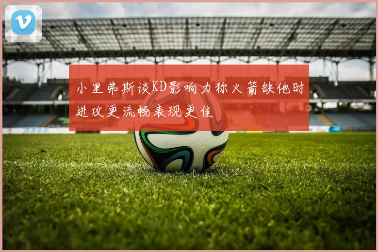 小里弗斯谈KD影响力称火箭缺他时进攻更流畅表现更佳
