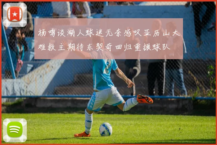 杨鸣谈湖人球迷无奈感叹亚历山大难救主期待东契奇回归重振球队