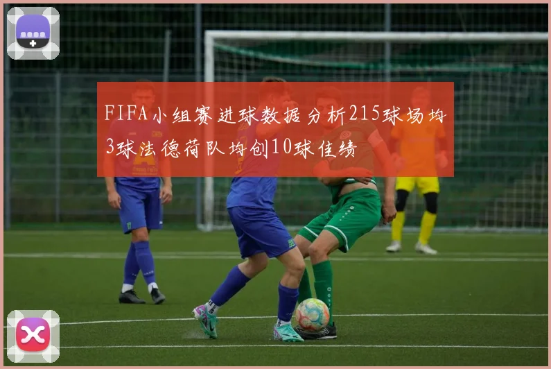 FIFA小组赛进球数据分析215球场均3球法德荷队均创10球佳绩