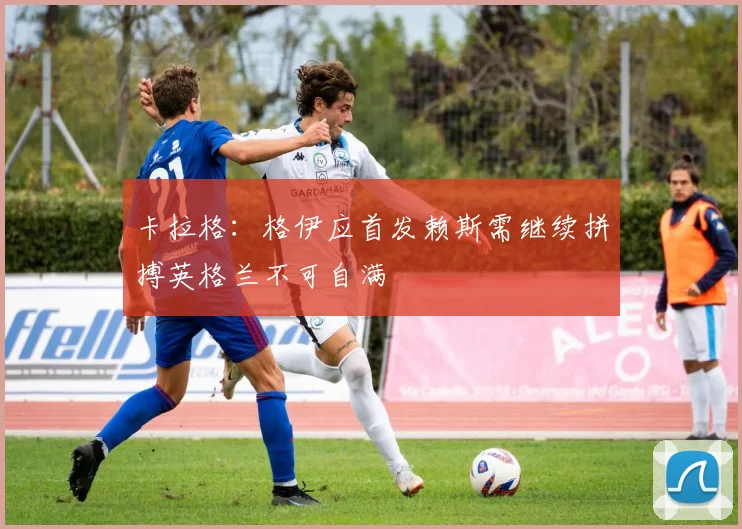 卡拉格：格伊应首发赖斯需继续拼搏英格兰不可自满