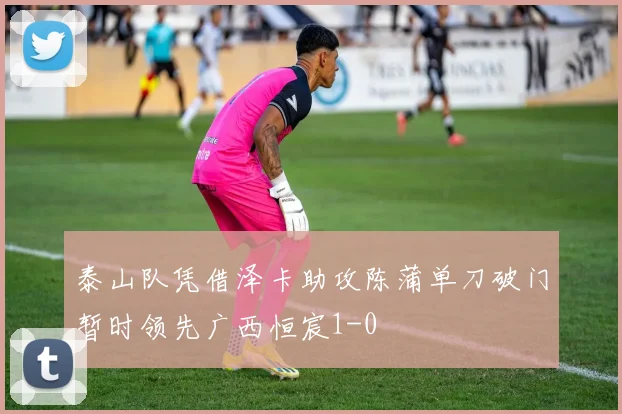 泰山队凭借泽卡助攻陈蒲单刀破门暂时领先广西恒宸1-0