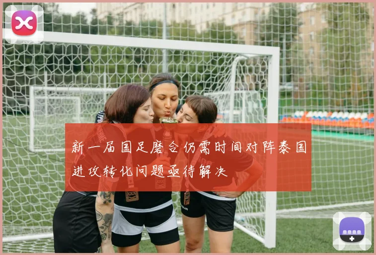 新一届国足磨合仍需时间对阵泰国进攻转化问题亟待解决