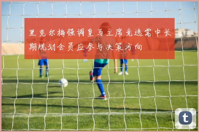 里克尔梅强调皇马主席竞选需中长期规划会员应参与决策方向