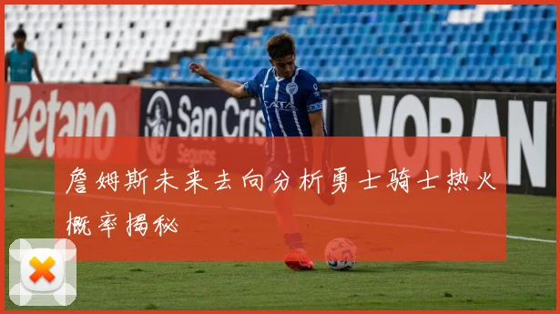 詹姆斯未来去向分析勇士骑士热火概率揭秘